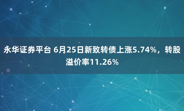 永华证券平台 6月25日新致转债上涨5.74%，转股溢价率11.26%