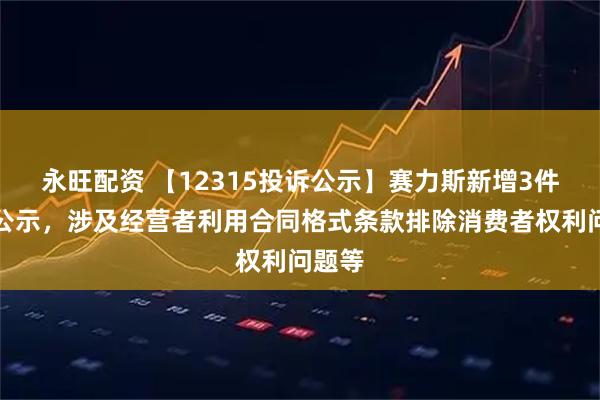 永旺配资 【12315投诉公示】赛力斯新增3件投诉公示，涉及经营者利用合同格式条款排除消费者权利问题等