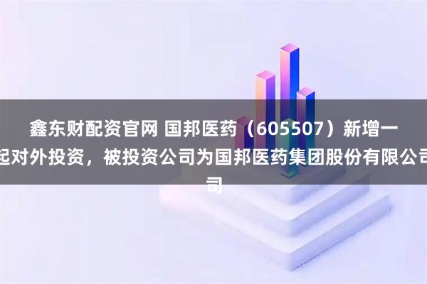 鑫东财配资官网 国邦医药（605507）新增一起对外投资，被投资公司为国邦医药集团股份有限公司
