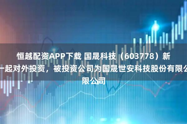恒越配资APP下载 国晟科技（603778）新增一起对外投资，被投资公司为国晟世安科技股份有限公司