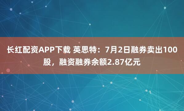 长红配资APP下载 英思特：7月2日融券卖出100股，融资融券余额2.87亿元