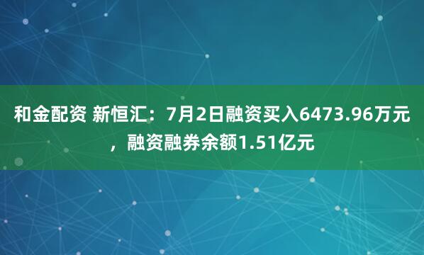 和金配资 新恒汇：7月2日融资买入6473.96万元，融资融券余额1.51亿元