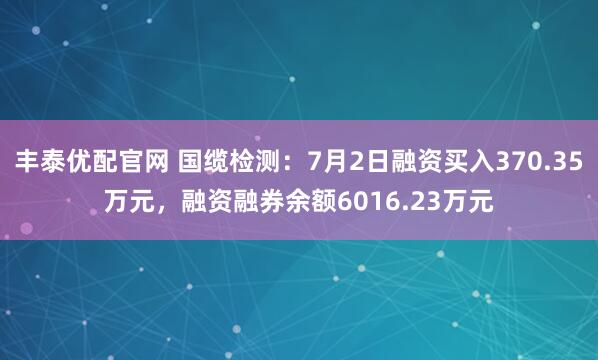 丰泰优配官网 国缆检测：7月2日融资买入370.35万元，融资融券余额6016.23万元