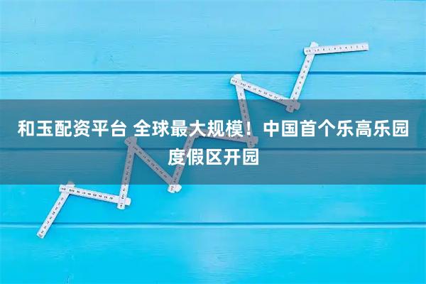 和玉配资平台 全球最大规模！中国首个乐高乐园度假区开园