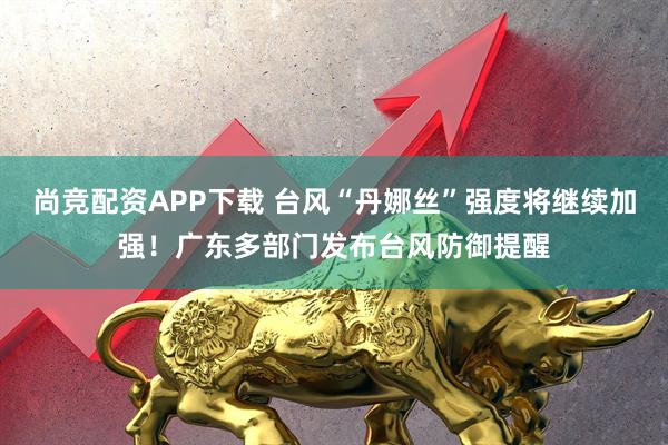 尚竞配资APP下载 台风“丹娜丝”强度将继续加强！广东多部门发布台风防御提醒