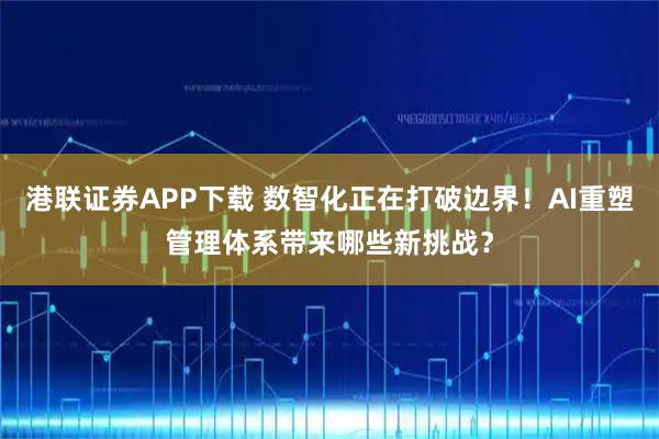 港联证券APP下载 数智化正在打破边界！AI重塑管理体系带来哪些新挑战？
