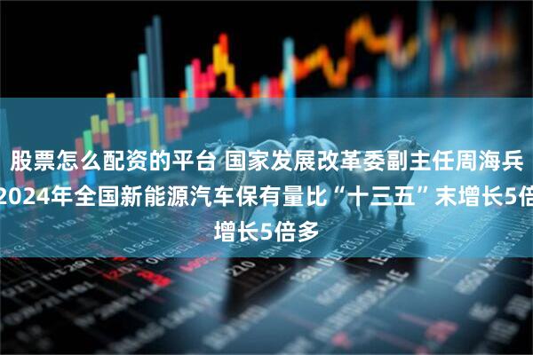 股票怎么配资的平台 国家发展改革委副主任周海兵：2024年全国新能源汽车保有量比“十三五”末增长5倍多