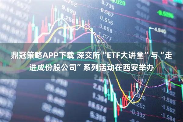 鼎冠策略APP下载 深交所“ETF大讲堂”与“走进成份股公司”系列活动在西安举办