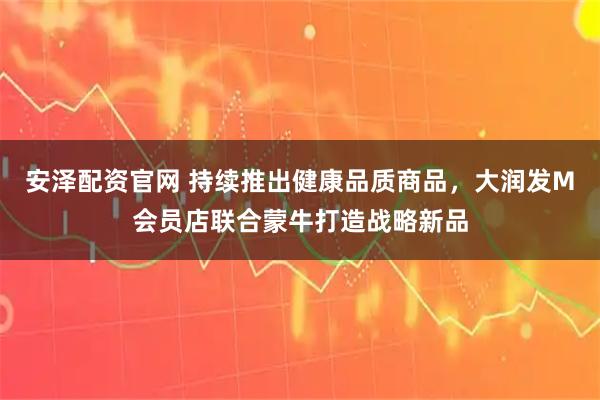 安泽配资官网 持续推出健康品质商品，大润发M会员店联合蒙牛打造战略新品