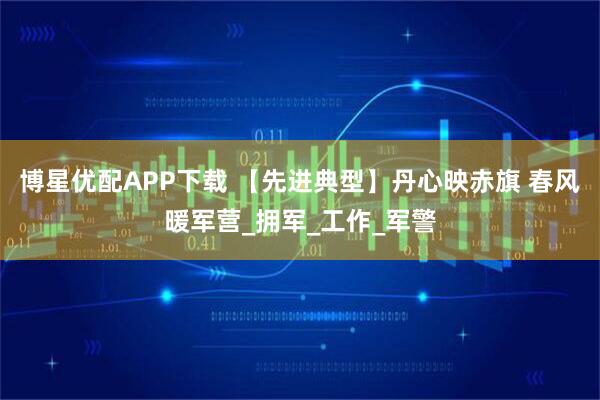 博星优配APP下载 【先进典型】丹心映赤旗 春风暖军营_拥军_工作_军警