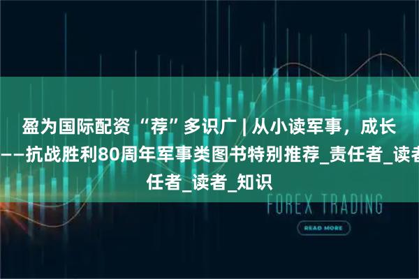 盈为国际配资 “荐”多识广 | 从小读军事，成长担使命——抗战胜利80周年军事类图书特别推荐_责任者_读者_知识