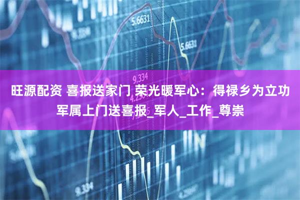 旺源配资 喜报送家门 荣光暖军心：得禄乡为立功军属上门送喜报_军人_工作_尊崇