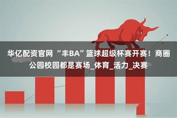 华亿配资官网 “丰BA”篮球超级杯赛开赛！商圈公园校园都是赛场_体育_活力_决赛