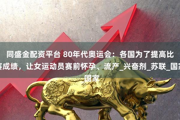 同盛金配资平台 80年代奥运会：各国为了提高比赛成绩，让女运动员赛前怀孕、流产_兴奋剂_苏联_国家