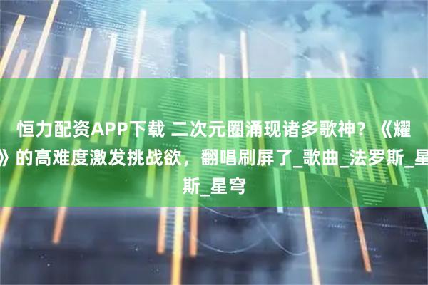 恒力配资APP下载 二次元圈涌现诸多歌神？《耀斑》的高难度激发挑战欲，翻唱刷屏了_歌曲_法罗斯_星穹