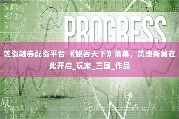 融资融券配资平台 《鲲吞天下》落幕，策略新篇在此开启_玩家_三国_作品