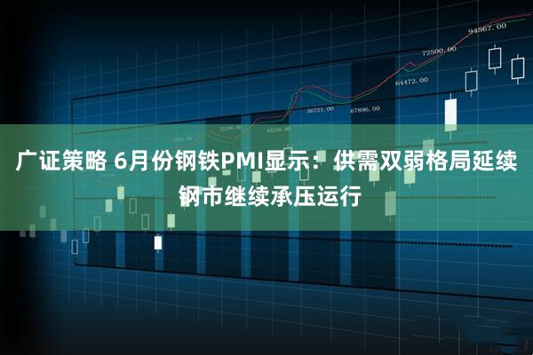 广证策略 6月份钢铁PMI显示：供需双弱格局延续 钢市继续承压运行