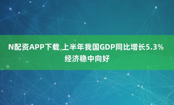 N配资APP下载 上半年我国GDP同比增长5.3% 经济稳中向好