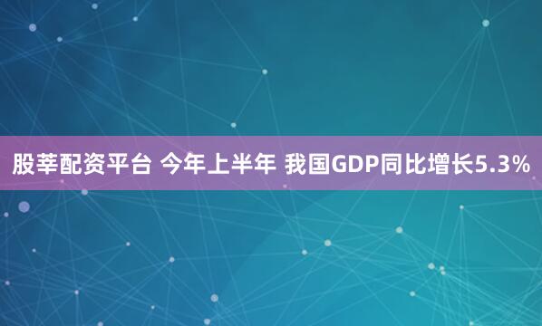 股莘配资平台 今年上半年 我国GDP同比增长5.3%