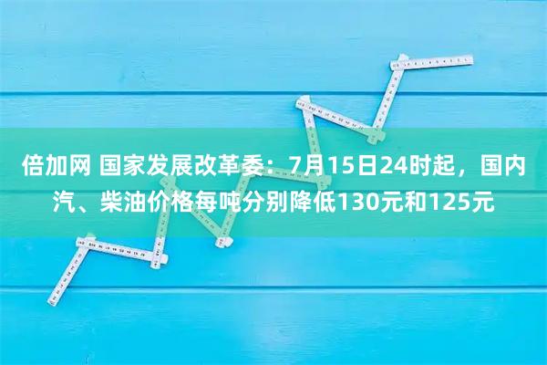 倍加网 国家发展改革委：7月15日24时起，国内汽、柴油价格每吨分别降低130元和125元