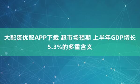大配资优配APP下载 超市场预期 上半年GDP增长5.3%的多重含义