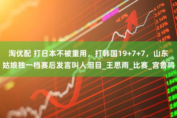 淘优配 打日本不被重用，打韩国19+7+7，山东姑娘独一档赛后发言叫人泪目_王思雨_比赛_宫鲁鸣