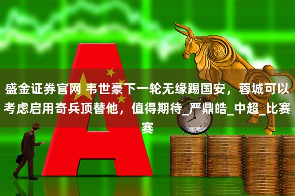 盛金证券官网 韦世豪下一轮无缘踢国安，蓉城可以考虑启用奇兵顶替他，值得期待_严鼎皓_中超_比赛