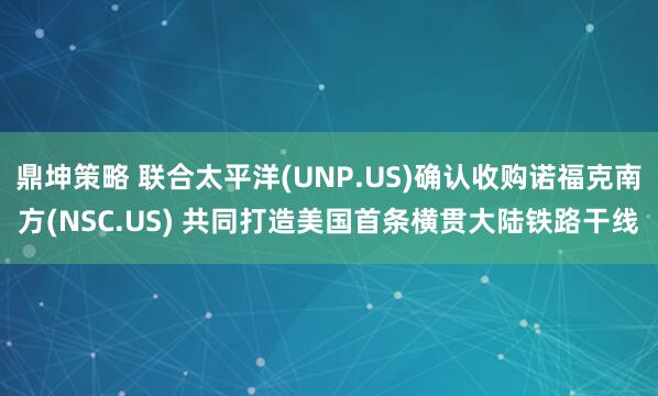 鼎坤策略 联合太平洋(UNP.US)确认收购诺福克南方(NSC.US) 共同打造美国首条横贯大陆铁路干线