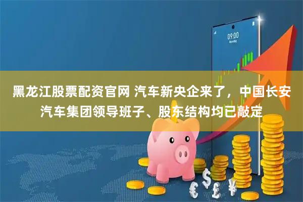 黑龙江股票配资官网 汽车新央企来了，中国长安汽车集团领导班子、股东结构均已敲定