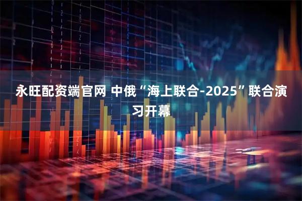 永旺配资端官网 中俄“海上联合-2025”联合演习开幕