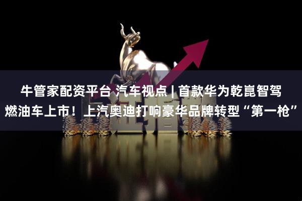 牛管家配资平台 汽车视点 | 首款华为乾崑智驾燃油车上市！上汽奥迪打响豪华品牌转型“第一枪”