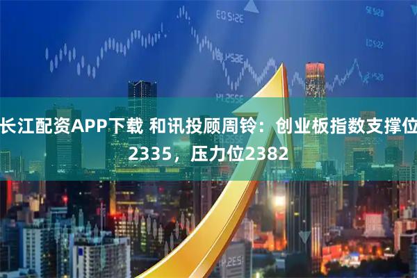 长江配资APP下载 和讯投顾周铃:创业板指数支撑位2335,压力位2382