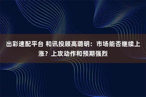 出彩速配平台 和讯投顾高璐明:市场能否继续上涨?上攻动作和预期强烈