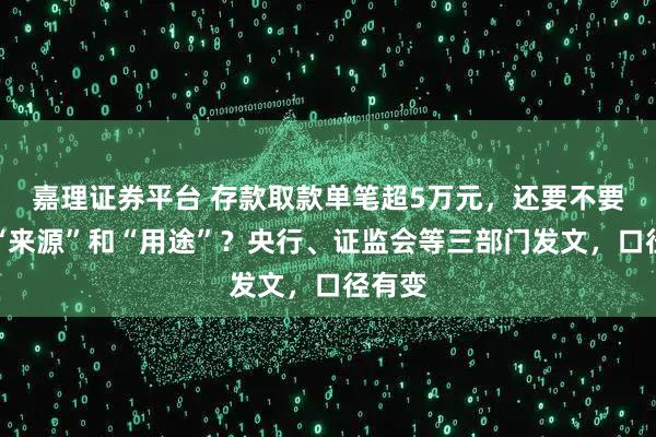 嘉理证券平台 存款取款单笔超5万元,还要不要说明“来源”和“用途”?央行、证监会等三部门发文,口径有变