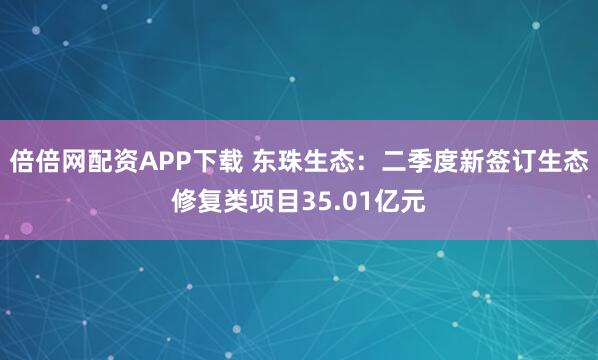 倍倍网配资APP下载 东珠生态：二季度新签订生态修复类项目35.01亿元