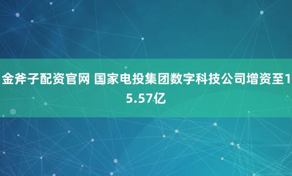 金斧子配资官网 国家电投集团数字科技公司增资至15.57亿