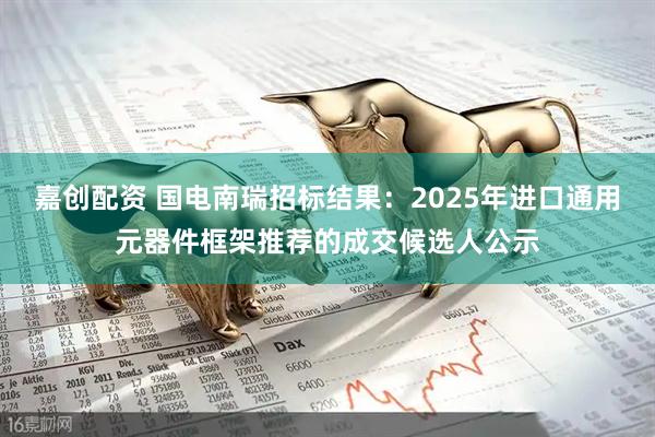 嘉创配资 国电南瑞招标结果：2025年进口通用元器件框架推荐的成交候选人公示