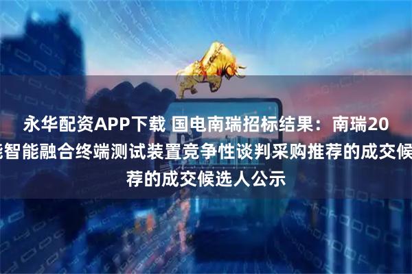 永华配资APP下载 国电南瑞招标结果：南瑞2025年三能智能融合终端测试装置竞争性谈判采购推荐的成交候选人公示