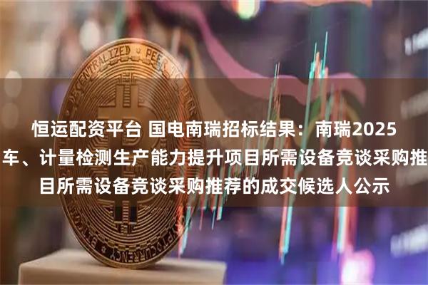 恒运配资平台 国电南瑞招标结果:南瑞2025年武汉南瑞电力专用车、计量检测生产能力提升项目所需设备竞谈采购推荐的成交候选人公示