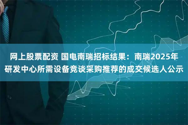 网上股票配资 国电南瑞招标结果：南瑞2025年研发中心所需设备竞谈采购推荐的成交候选人公示