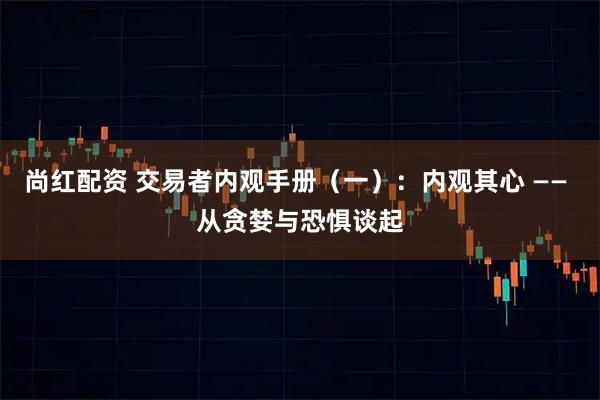 尚红配资 交易者内观手册(一):内观其心 —— 从贪婪与恐惧谈起