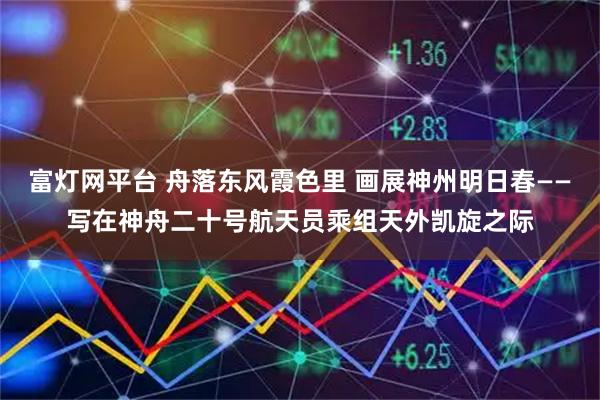 富灯网平台 舟落东风霞色里 画展神州明日春——写在神舟二十号航天员乘组天外凯旋之际