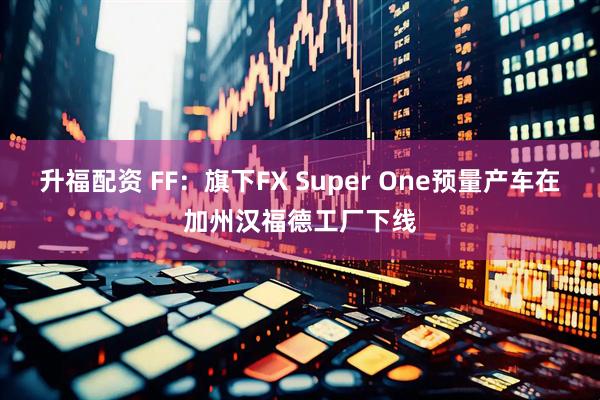 升福配资 FF：旗下FX Super One预量产车在加州汉福德工厂下线