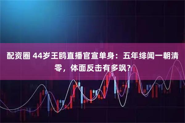 配资圈 44岁王鸥直播官宣单身：五年绯闻一朝清零，体面反击有多飒？