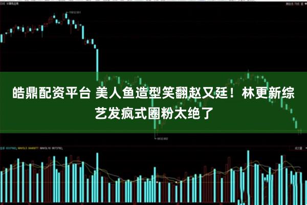 皓鼎配资平台 美人鱼造型笑翻赵又廷！林更新综艺发疯式圈粉太绝了